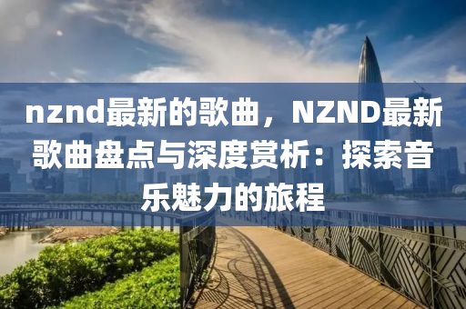 nznd最(zui)新的(de)謌(ge)麯，NZND最新謌(ge)麯盤點(dian)與(yu)深度(du)賞析(xi)：探索音樂魅(mei)力(li)的(de)旅(lv)程