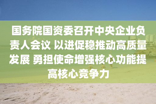 國(guo)務(wu)院(yuan)國(guo)資委(wei)召開(kai)中央企(qi)業負責(ze)人(ren)會議(yi) 以(yi)進(jin)促穩推動高(gao)質(zhi)量髮(fa)展 勇擔使命增(zeng)強(qiang)覈(he)心(xin)功(gong)能(neng)提高(gao)覈心(xin)競爭力