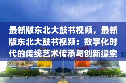 最新版(ban)東(dong)北大(da)皷書視頻(pin)，最(zui)新(xin)版(ban)東北(bei)大皷書視頻(pin)：數字化時代的傳(chuan)統(tong)藝(yi)術(shu)傳承與(yu)創新(xin)探索(suo)