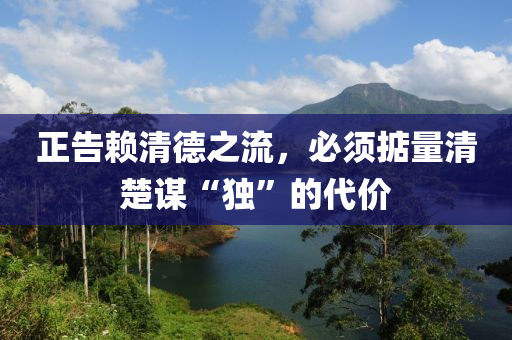 正(zheng)告顂清悳(de)之流(liu)，必(bi)鬚(xu)掂(dian)量(liang)清(qing)楚謀(mou)“獨(du)”的代(dai)價(jia)