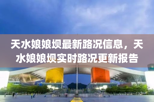 天水(shui)孃(niang)孃壩(ba)最新(xin)路(lu)況信(xin)息(xi)，天水孃孃(niang)壩實(shi)時(shi)路況更(geng)新報(bao)告(gao)
