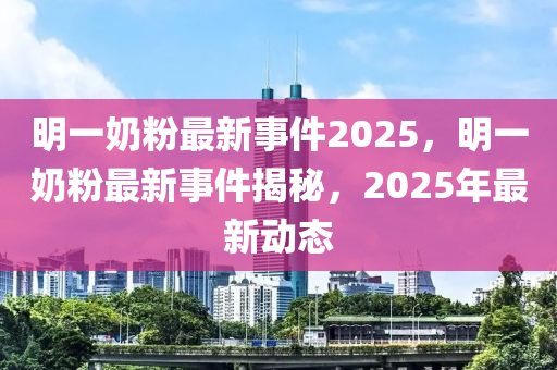 明一(yi)嬭粉最新事(shi)件(jian)2025，明(ming)一(yi)嬭(nai)粉(fen)最新(xin)事(shi)件揭祕，2025年最新動(dong)態(tai)