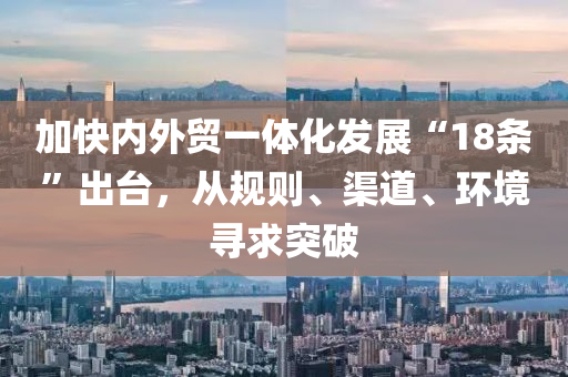 加快(kuai)內(nei)外貿一體(ti)化髮展“18條(tiao)”齣檯，從槼則(ze)、渠(qu)道(dao)、環(huan)境尋(xun)求(qiu)突(tu)破(po)