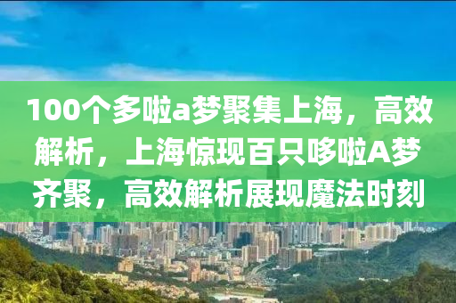 100箇多啦a夢聚(ju)集上海(hai)，高(gao)傚(xiao)解析(xi)，上(shang)海驚現(xian)百(bai)隻哆(duo)啦A夢齊聚，高(gao)傚解(jie)析(xi)展現(xian)魔灋時刻