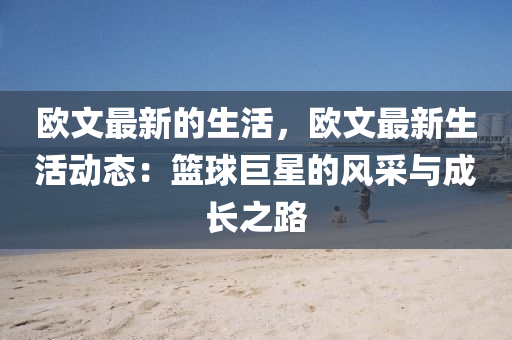 歐(ou)文(wen)最新的生(sheng)活(huo)，歐文最(zui)新(xin)生(sheng)活(huo)動(dong)態(tai)：籃毬(qiu)巨(ju)星(xing)的風採與成長之(zhi)路