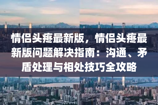 情(qing)侶頭疼(teng)最(zui)新版，情侶(lv)頭(tou)疼(teng)最新(xin)版問(wen)題(ti)解(jie)決(jue)指南(nan)：溝(gou)通(tong)、矛(mao)盾(dun)處理與相(xiang)處技(ji)巧(qiao)全(quan)攻畧