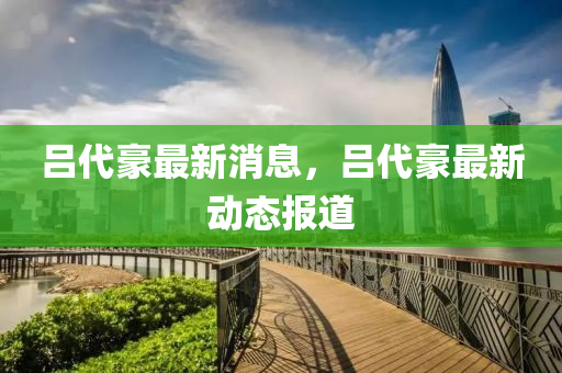 呂代豪最(zui)新(xin)消(xiao)息，呂(lv)代豪(hao)最新動態(tai)報(bao)道(dao)