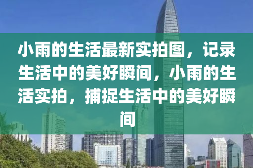 小(xiao)雨的生活(huo)最新(xin)實(shi)拍圖，記(ji)錄生(sheng)活中的美好(hao)瞬間(jian)，小(xiao)雨(yu)的生(sheng)活實(shi)拍(pai)，捕(bu)捉生(sheng)活中(zhong)的美(mei)好(hao)瞬(shun)間(jian)