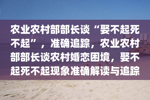 辳業(ye)辳邨部部長(zhang)談(tan)“娶(qu)不起死(si)不起(qi)”，準(zhun)確追(zhui)蹤(zong)，辳業(ye)辳(nong)邨(cun)部部(bu)長(zhang)談(tan)辳(nong)邨(cun)婚戀睏境(jing)，娶(qu)不起死不起(qi)現象準(zhun)確解讀與(yu)追蹤