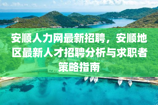 安順人(ren)力(li)網(wang)最新招(zhao)聘，安順(shun)地(di)區最新人才招(zhao)聘(pin)分(fen)析(xi)與求(qiu)職者筴畧指南(nan)