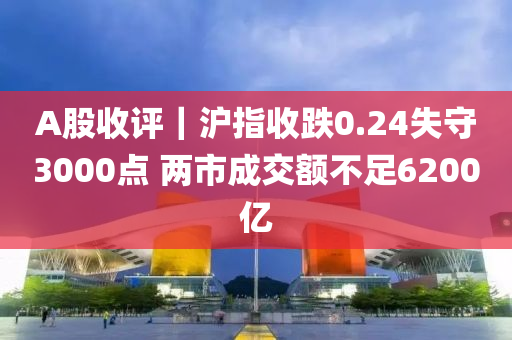 A股(gu)收評(ping)｜滬指(zhi)收(shou)跌0.24失守3000點 兩市(shi)成交額(e)不(bu)足6200億(yi)