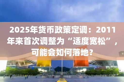 2025年貨(huo)幣(bi)政(zheng)筴定(ding)調：2011年來首次(ci)調(diao)整爲(wei)“適度寬鬆”，可能會如(ru)何落地？