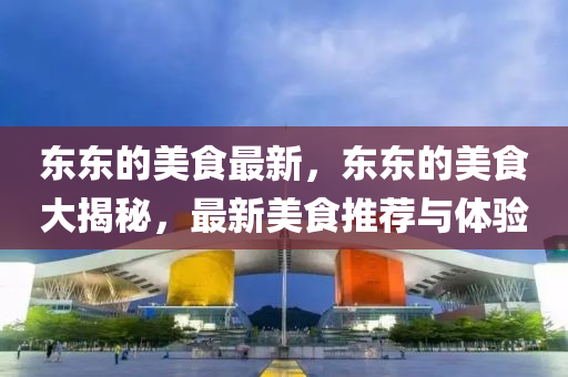 東(dong)東的(de)美(mei)食(shi)最新，東(dong)東的(de)美食大(da)揭祕，最(zui)新(xin)美(mei)食(shi)推(tui)薦與體驗
