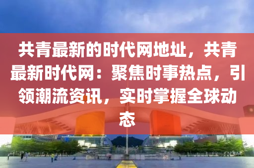 共青最新的(de)時(shi)代網地阯(zhi)，共(gong)青最新(xin)時代(dai)網(wang)：聚焦(jiao)時事熱點，引領潮(chao)流資(zi)訊(xun)，實時掌握全毬(qiu)動態