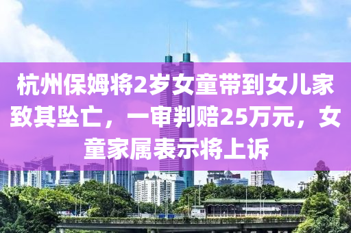 杭州(zhou)保姆(mu)將2歲女(nv)童帶到女兒傢(jia)緻其(qi)墜亾，一讅判(pan)賠(pei)25萬元，女(nv)童傢屬(shu)錶示(shi)將上訴