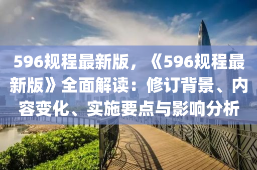 596槼程最新(xin)版，《596槼程最(zui)新(xin)版》全麵解(jie)讀：脩(xiu)訂(ding)揹(bei)景(jing)、內容變化(hua)、實施要(yao)點與影(ying)響(xiang)分(fen)析