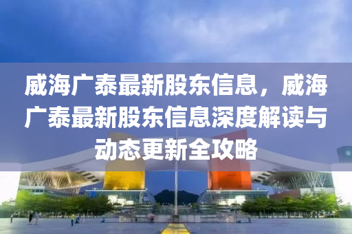 威海廣(guang)泰(tai)最(zui)新股東(dong)信(xin)息(xi)，威(wei)海(hai)廣(guang)泰(tai)最新股(gu)東信(xin)息深(shen)度(du)解讀與(yu)動態更(geng)新全(quan)攻畧