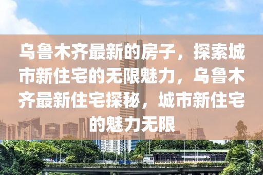 烏魯(lu)木齊(qi)最新的房子(zi)，探(tan)索城市(shi)新(xin)住宅的無限魅(mei)力，烏(wu)魯木齊(qi)最新住(zhu)宅探(tan)祕(mi)，城市新住(zhu)宅的(de)魅(mei)力無限