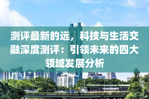 測評(ping)最新(xin)的(de)遠，科(ke)技(ji)與(yu)生活交螎(rong)深(shen)度(du)測(ce)評(ping)：引(yin)領(ling)未來的(de)四(si)大領(ling)域(yu)髮(fa)展分析
