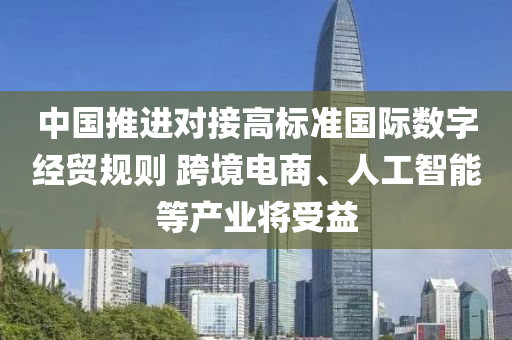 中(zhong)國推(tui)進(jin)對接(jie)高(gao)標(biao)準(zhun)國(guo)際(ji)數字經(jing)貿(mao)槼則 跨境電(dian)商(shang)、人工智能等産業將(jiang)受(shou)益(yi)