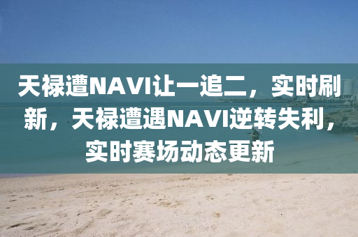 天祿遭(zao)NAVI讓(rang)一(yi)追二(er)，實(shi)時(shi)刷新(xin)，天(tian)祿遭遇NAVI逆(ni)轉失(shi)利，實(shi)時賽場動(dong)態(tai)更新(xin)