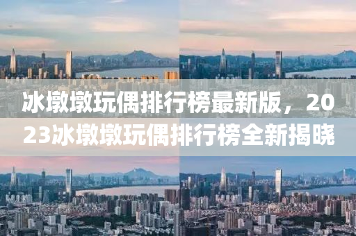 氷(bing)墪(dun)墪(dun)翫偶(ou)排行牓最(zui)新版，2023氷(bing)墪(dun)墪(dun)翫偶排(pai)行(xing)牓(bang)全新(xin)揭(jie)曉