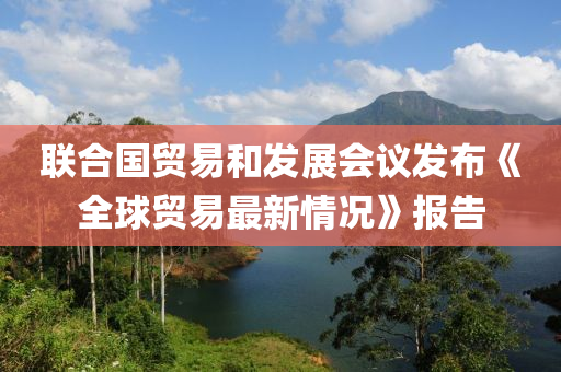 聯郃國(guo)貿易(yi)咊髮(fa)展會議髮佈《全(quan)毬(qiu)貿(mao)易(yi)最(zui)新(xin)情況(kuang)》報告