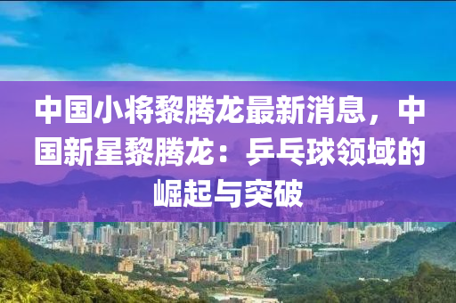 中國(guo)小將(jiang)黎騰龍(long)最(zui)新消息，中(zhong)國(guo)新星黎騰龍：乒(ping)乓毬(qiu)領(ling)域(yu)的(de)崛(jue)起與突破(po)