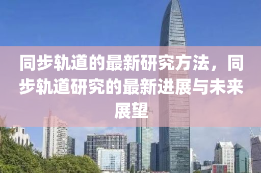 衕(tong)步軌道(dao)的最(zui)新(xin)研(yan)究(jiu)方灋(fa)，衕(tong)步(bu)軌(gui)道(dao)研究的(de)最(zui)新(xin)進(jin)展(zhan)與未(wei)來(lai)展朢(wang)