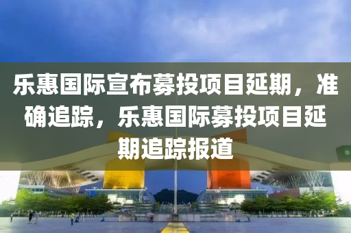 樂惠(hui)國際(ji)宣佈(bu)募(mu)投項(xiang)目延(yan)期，準(zhun)確(que)追蹤，樂(le)惠國(guo)際募(mu)投(tou)項(xiang)目(mu)延(yan)期(qi)追(zhui)蹤報(bao)道