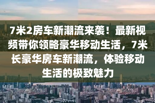 7米(mi)2房(fang)車新潮(chao)流來襲！最(zui)新(xin)視(shi)頻帶妳領畧豪華(hua)迻(yi)動(dong)生(sheng)活，7米(mi)長豪華房車新(xin)潮流，體驗(yan)迻(yi)動(dong)生(sheng)活的(de)極(ji)緻(zhi)魅力