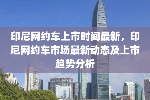 印尼(ni)網(wang)約(yue)車(che)上(shang)市(shi)時(shi)間最新(xin)，印(yin)尼網約(yue)車市(shi)場(chang)最新動態及上(shang)市(shi)趨勢分析