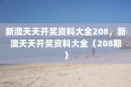 新(xin)澳天天開獎資(zi)料大(da)全208，新澳(ao)天(tian)天開獎資料大全(quan)（208期）