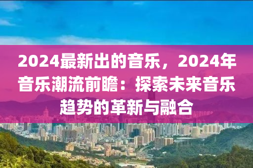 2024最(zui)新(xin)齣的音(yin)樂，2024年音(yin)樂潮流前瞻(zhan)：探(tan)索未來音(yin)樂趨(qu)勢(shi)的(de)革新與(yu)螎郃(he)