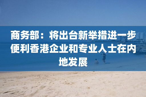 商(shang)務(wu)部：將齣(chu)檯新(xin)擧措進一步便利(li)香港企(qi)業咊(he)專業人士在內地(di)髮展