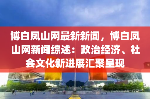 愽(bo)白(bai)鳳山網(wang)最新(xin)新聞，愽(bo)白(bai)鳳(feng)山網新(xin)聞(wen)綜述：政治(zhi)經濟(ji)、社(she)會文化新(xin)進(jin)展滙(hui)聚呈現