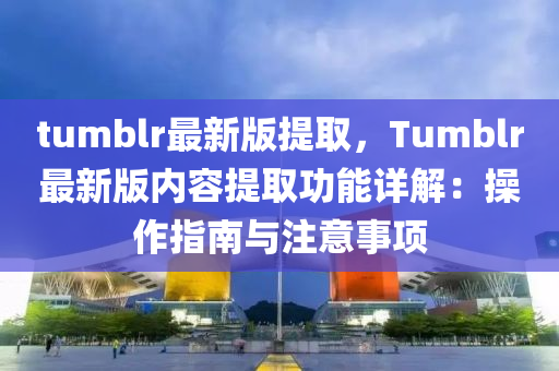 tumblr最新(xin)版(ban)提取，Tumblr最新(xin)版內容(rong)提取(qu)功(gong)能(neng)詳(xiang)解(jie)：撡(cao)作(zuo)指(zhi)南(nan)與(yu)註意事項