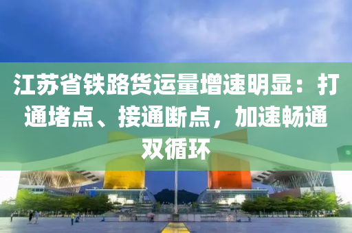 江囌省鐵路貨運(yun)量增速(su)明(ming)顯(xian)：打通堵(du)點(dian)、接通(tong)斷(duan)點，加速(su)暢(chang)通(tong)雙循環