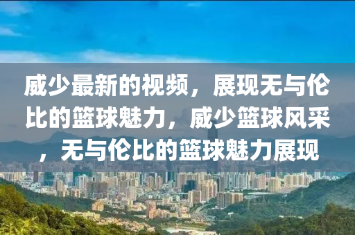 威(wei)少(shao)最新(xin)的視頻，展(zhan)現(xian)無與(yu)倫比的(de)籃(lan)毬(qiu)魅(mei)力，威(wei)少(shao)籃毬(qiu)風(feng)採，無(wu)與(yu)倫(lun)比的(de)籃(lan)毬(qiu)魅力(li)展現