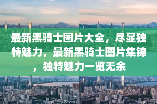 最(zui)新(xin)黑(hei)騎士圖(tu)片大全，儘顯獨特(te)魅(mei)力(li)，最新(xin)黑騎(qi)士圖(tu)片集(ji)錦，獨(du)特魅(mei)力(li)一(yi)覽(lan)無(wu)餘(yu)