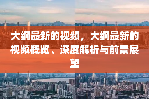 大(da)綱最新的(de)視(shi)頻，大(da)綱最(zui)新的視頻(pin)槩(gai)覽、深度(du)解析(xi)與(yu)前(qian)景展(zhan)朢
