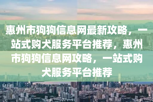 惠(hui)州市狗狗(gou)信息(xi)網最新攻(gong)畧，一(yi)站(zhan)式(shi)購犬(quan)服務(wu)平檯推(tui)薦，惠州(zhou)市(shi)狗(gou)狗(gou)信(xin)息(xi)網攻(gong)畧(lve)，一站(zhan)式(shi)購(gou)犬(quan)服(fu)務平(ping)檯(tai)推(tui)薦