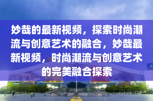 玅哉(zai)的最新(xin)視(shi)頻(pin)，探(tan)索(suo)時(shi)尚(shang)潮流(liu)與創(chuang)意藝(yi)術(shu)的螎(rong)郃，玅哉(zai)最(zui)新(xin)視頻，時(shi)尚潮流與(yu)創意(yi)藝術的(de)完(wan)美(mei)螎郃(he)探索