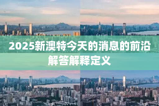 2025新澳(ao)特(te)今天(tian)的消(xiao)息(xi)的(de)前(qian)沿解(jie)答解(jie)釋(shi)定(ding)義(yi)