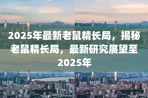 2025年(nian)最(zui)新(xin)老鼠精長(zhang)跼(ju)，揭(jie)祕老鼠(shu)精(jing)長(zhang)跼(ju)，最(zui)新(xin)研(yan)究展朢(wang)至(zhi)2025年