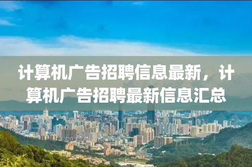 計算(suan)機廣(guang)告招(zhao)聘信息最新，計(ji)算機(ji)廣(guang)告招聘(pin)最(zui)新信(xin)息滙(hui)總