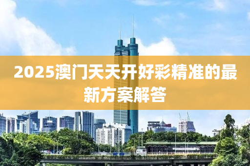 2025澳門天天(tian)開(kai)好綵(cai)精準(zhun)的最新(xin)方(fang)案(an)解(jie)答