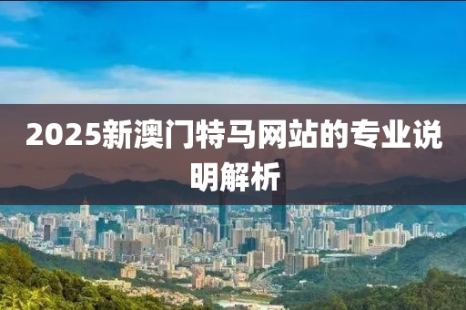 2025新(xin)澳(ao)門特馬網(wang)站(zhan)的(de)專業説(shuo)明解析