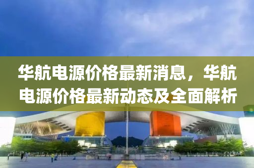 華航電源(yuan)價(jia)格最新(xin)消(xiao)息(xi)，華(hua)航(hang)電(dian)源(yuan)價格(ge)最新動(dong)態(tai)及全(quan)麵解析(xi)