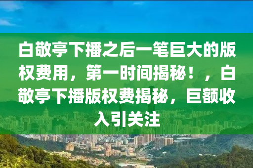 白(bai)敬(jing)亭下播之(zhi)后(hou)一(yi)筆巨(ju)大(da)的(de)版權(quan)費用(yong)，第一時(shi)間揭祕(mi)！，白(bai)敬(jing)亭(ting)下播版權費(fei)揭(jie)祕，巨(ju)額收入(ru)引關註(zhu)